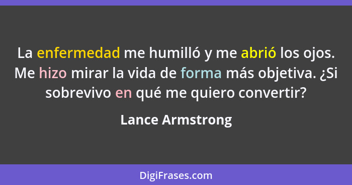 La enfermedad me humilló y me abrió los ojos. Me hizo mirar la vida de forma más objetiva. ¿Si sobrevivo en qué me quiero convertir?... - Lance Armstrong