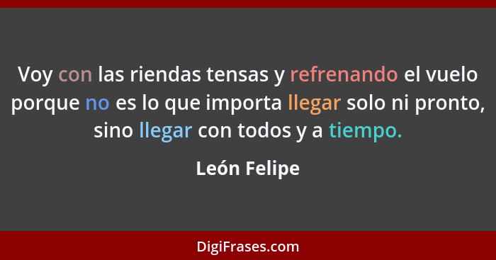 Voy con las riendas tensas y refrenando el vuelo porque no es lo que importa llegar solo ni pronto, sino llegar con todos y a tiempo.... - León Felipe