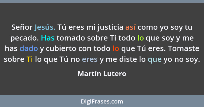 Señor Jesús. Tú eres mi justicia así como yo soy tu pecado. Has tomado sobre Ti todo lo que soy y me has dado y cubierto con todo lo q... - Martín Lutero