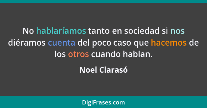 No hablaríamos tanto en sociedad si nos diéramos cuenta del poco caso que hacemos de los otros cuando hablan.... - Noel Clarasó