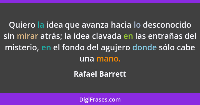 Quiero la idea que avanza hacia lo desconocido sin mirar atrás; la idea clavada en las entrañas del misterio, en el fondo del agujero... - Rafael Barrett