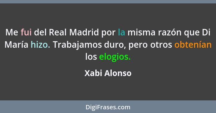 Me fui del Real Madrid por la misma razón que Di María hizo. Trabajamos duro, pero otros obtenían los elogios.... - Xabi Alonso