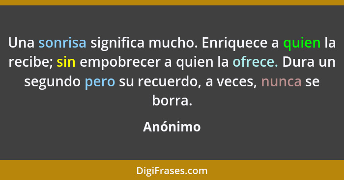 Una sonrisa significa mucho. Enriquece a quien la recibe; sin empobrecer a quien la ofrece. Dura un segundo pero su recuerdo, a veces, nunca... - Anónimo