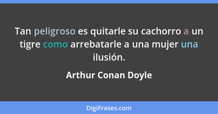 Tan peligroso es quitarle su cachorro a un tigre como arrebatarle a una mujer una ilusión.... - Arthur Conan Doyle