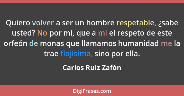 Quiero volver a ser un hombre respetable, ¿sabe usted? No por mi, que a mi el respeto de este orfeón de monas que llamamos humanid... - Carlos Ruiz Zafón