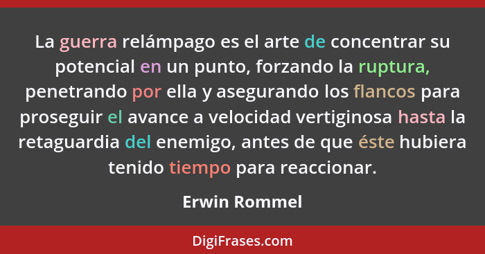 La guerra relámpago es el arte de concentrar su potencial en un punto, forzando la ruptura, penetrando por ella y asegurando los flanco... - Erwin Rommel