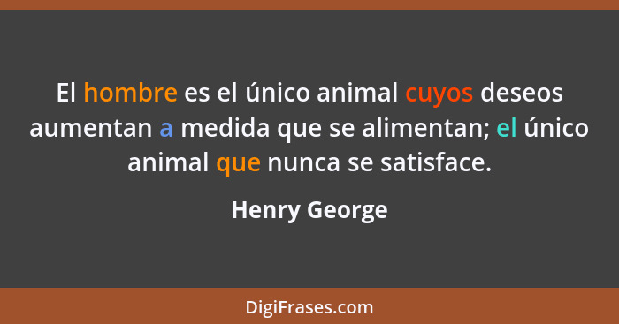 El hombre es el único animal cuyos deseos aumentan a medida que se alimentan; el único animal que nunca se satisface.... - Henry George