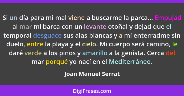 Si un día para mi mal viene a buscarme la parca... Empujad al mar mi barca con un levante otoñal y dejad que el temporal desguace... - Joan Manuel Serrat