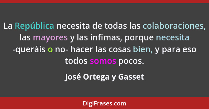 La República necesita de todas las colaboraciones, las mayores y las ínfimas, porque necesita -queráis o no- hacer las cosas bi... - José Ortega y Gasset