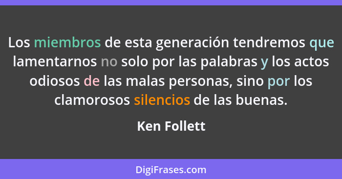 Los miembros de esta generación tendremos que lamentarnos no solo por las palabras y los actos odiosos de las malas personas, sino por l... - Ken Follett