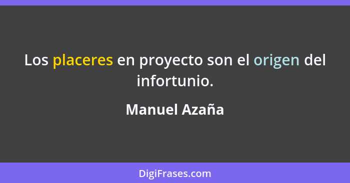 Los placeres en proyecto son el origen del infortunio.... - Manuel Azaña