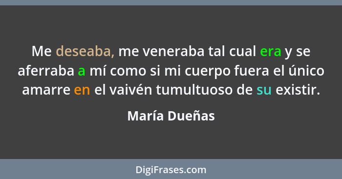 Me deseaba, me veneraba tal cual era y se aferraba a mí como si mi cuerpo fuera el único amarre en el vaivén tumultuoso de su existir.... - María Dueñas