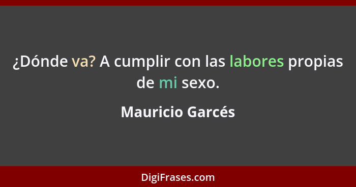 ¿Dónde va? A cumplir con las labores propias de mi sexo.... - Mauricio Garcés