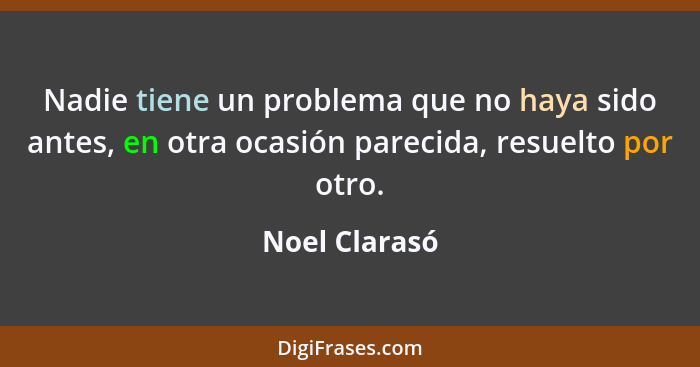 Nadie tiene un problema que no haya sido antes, en otra ocasión parecida, resuelto por otro.... - Noel Clarasó