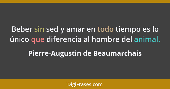 Beber sin sed y amar en todo tiempo es lo único que diferencia al hombre del animal.... - Pierre-Augustin de Beaumarchais