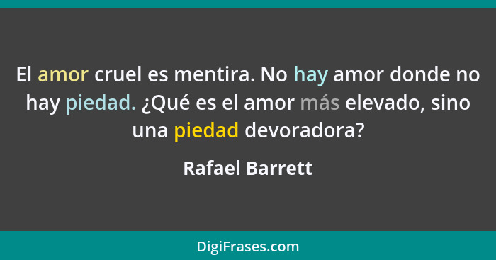 El amor cruel es mentira. No hay amor donde no hay piedad. ¿Qué es el amor más elevado, sino una piedad devoradora?... - Rafael Barrett