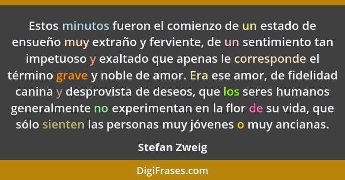 Estos minutos fueron el comienzo de un estado de ensueño muy extraño y ferviente, de un sentimiento tan impetuoso y exaltado que apenas... - Stefan Zweig