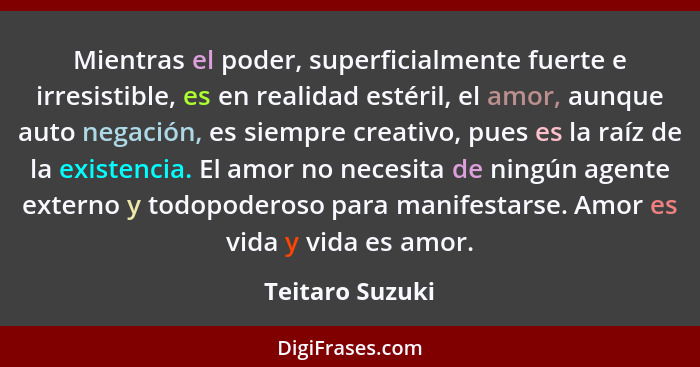 Mientras el poder, superficialmente fuerte e irresistible, es en realidad estéril, el amor, aunque auto negación, es siempre creativo... - Teitaro Suzuki