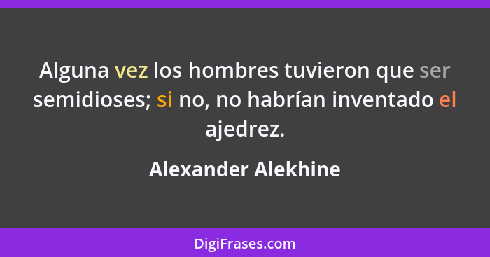 Alguna vez los hombres tuvieron que ser semidioses; si no, no habrían inventado el ajedrez.... - Alexander Alekhine
