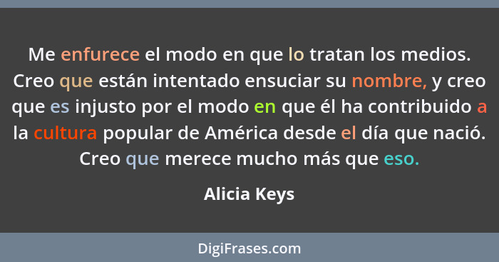 Me enfurece el modo en que lo tratan los medios. Creo que están intentado ensuciar su nombre, y creo que es injusto por el modo en que é... - Alicia Keys