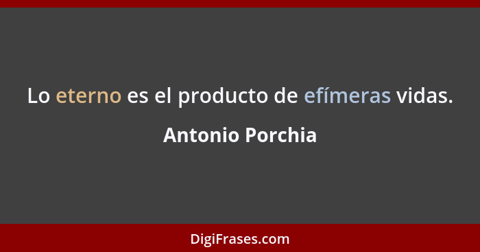 Lo eterno es el producto de efímeras vidas.... - Antonio Porchia