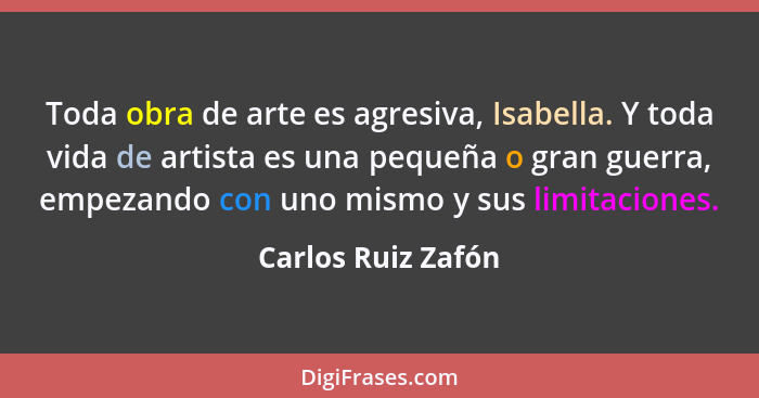 Toda obra de arte es agresiva, Isabella. Y toda vida de artista es una pequeña o gran guerra, empezando con uno mismo y sus limita... - Carlos Ruiz Zafón