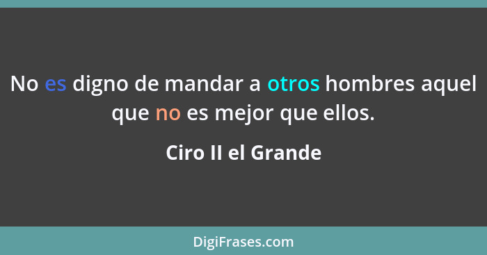 No es digno de mandar a otros hombres aquel que no es mejor que ellos.... - Ciro II el Grande