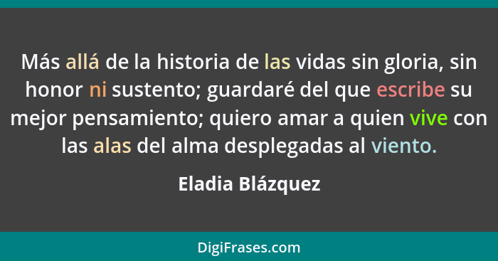Más allá de la historia de las vidas sin gloria, sin honor ni sustento; guardaré del que escribe su mejor pensamiento; quiero amar a... - Eladia Blázquez