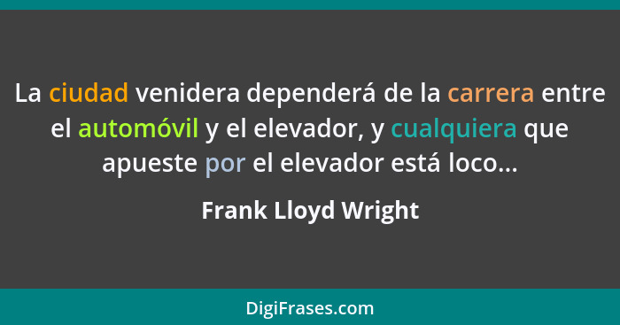 La ciudad venidera dependerá de la carrera entre el automóvil y el elevador, y cualquiera que apueste por el elevador está loco..... - Frank Lloyd Wright