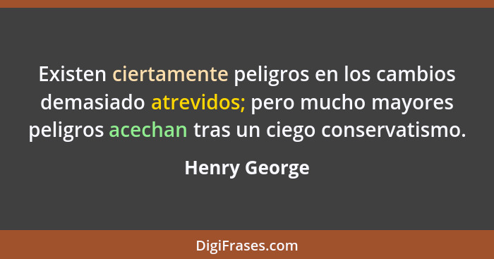 Existen ciertamente peligros en los cambios demasiado atrevidos; pero mucho mayores peligros acechan tras un ciego conservatismo.... - Henry George