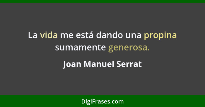 La vida me está dando una propina sumamente generosa.... - Joan Manuel Serrat