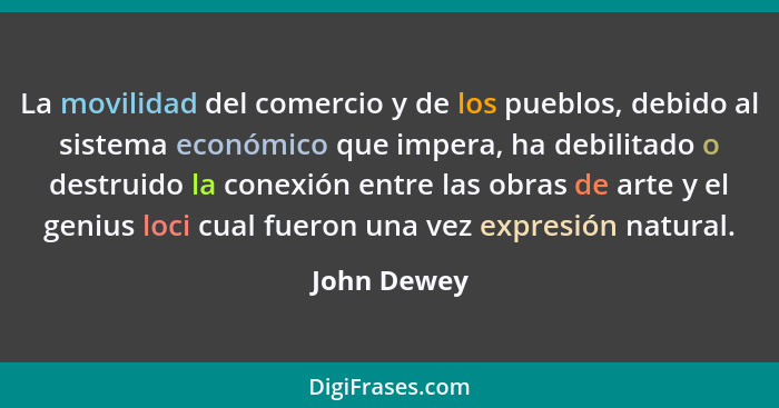 La movilidad del comercio y de los pueblos, debido al sistema económico que impera, ha debilitado o destruido la conexión entre las obras... - John Dewey