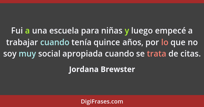 Fui a una escuela para niñas y luego empecé a trabajar cuando tenía quince años, por lo que no soy muy social apropiada cuando se t... - Jordana Brewster