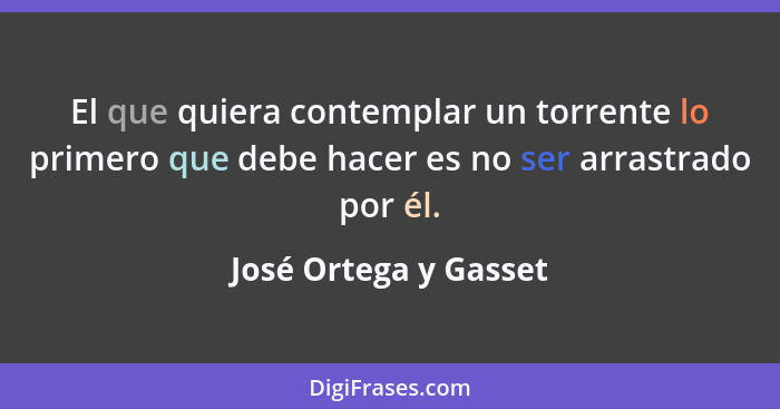 El que quiera contemplar un torrente lo primero que debe hacer es no ser arrastrado por él.... - José Ortega y Gasset