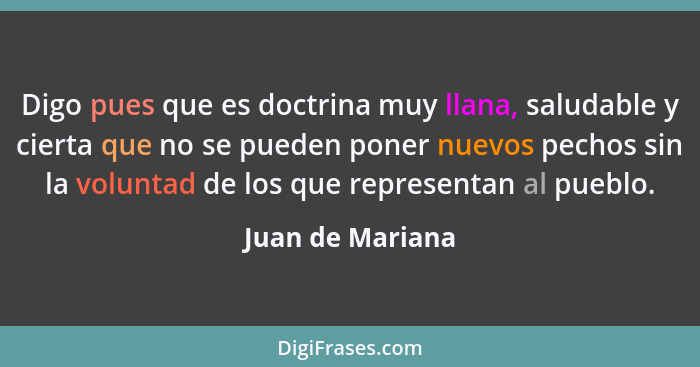 Digo pues que es doctrina muy llana, saludable y cierta que no se pueden poner nuevos pechos sin la voluntad de los que representan... - Juan de Mariana