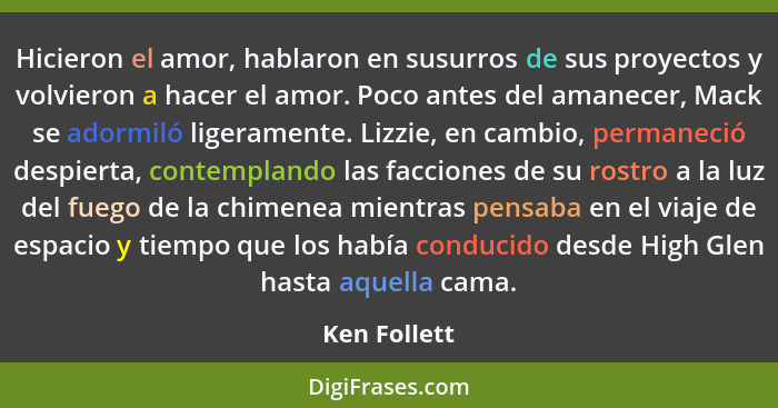 Hicieron el amor, hablaron en susurros de sus proyectos y volvieron a hacer el amor. Poco antes del amanecer, Mack se adormiló ligeramen... - Ken Follett