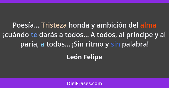 Poesía... Tristeza honda y ambición del alma ¡cuándo te darás a todos... A todos, al príncipe y al paria, a todos... ¡Sin ritmo y sin pa... - León Felipe