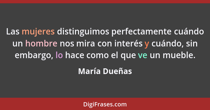 Las mujeres distinguimos perfectamente cuándo un hombre nos mira con interés y cuándo, sin embargo, lo hace como el que ve un mueble.... - María Dueñas