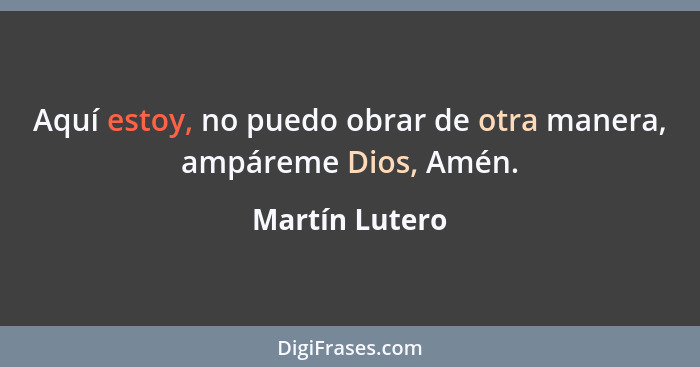 Aquí estoy, no puedo obrar de otra manera, ampáreme Dios, Amén.... - Martín Lutero