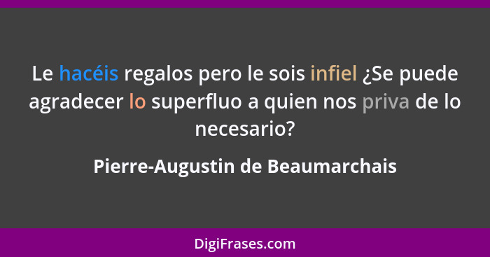 Le hacéis regalos pero le sois infiel ¿Se puede agradecer lo superfluo a quien nos priva de lo necesario?... - Pierre-Augustin de Beaumarchais