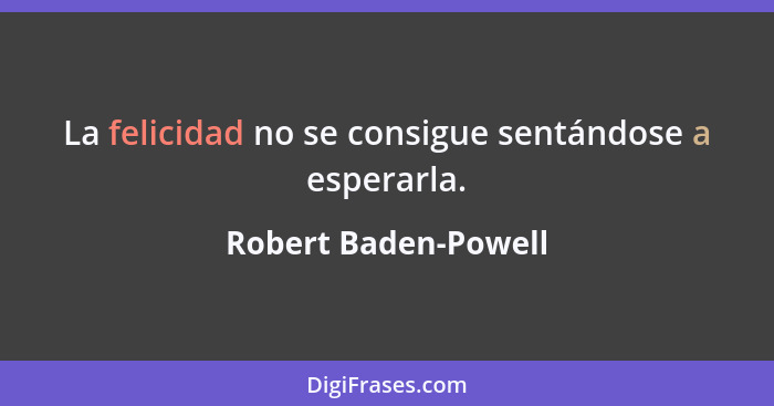 La felicidad no se consigue sentándose a esperarla.... - Robert Baden-Powell