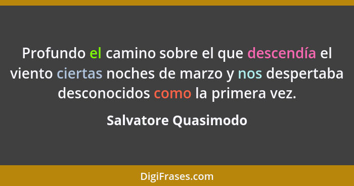 Profundo el camino sobre el que descendía el viento ciertas noches de marzo y nos despertaba desconocidos como la primera vez.... - Salvatore Quasimodo