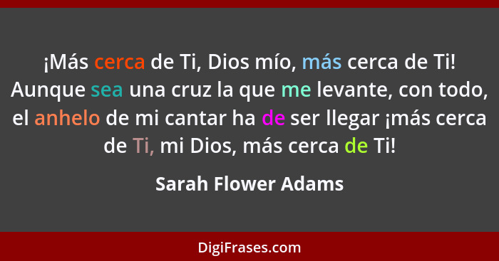 ¡Más cerca de Ti, Dios mío, más cerca de Ti! Aunque sea una cruz la que me levante, con todo, el anhelo de mi cantar ha de ser ll... - Sarah Flower Adams