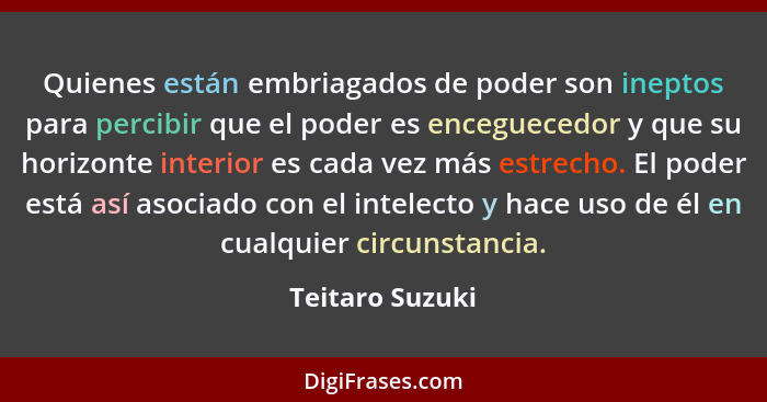 Quienes están embriagados de poder son ineptos para percibir que el poder es enceguecedor y que su horizonte interior es cada vez más... - Teitaro Suzuki