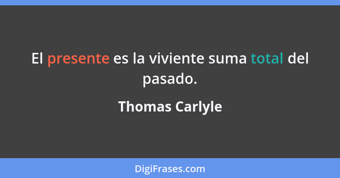 El presente es la viviente suma total del pasado.... - Thomas Carlyle