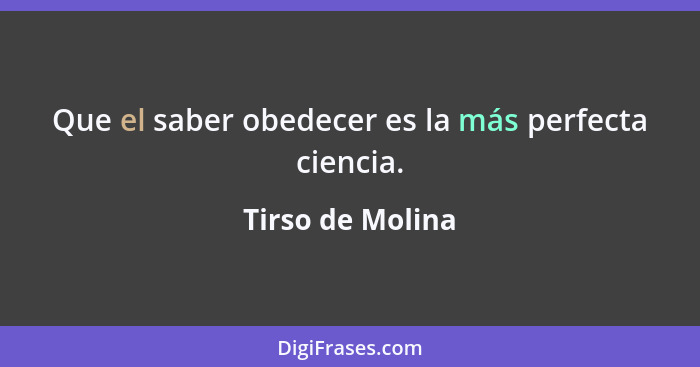 Que el saber obedecer es la más perfecta ciencia.... - Tirso de Molina