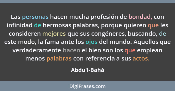 Las personas hacen mucha profesión de bondad, con infinidad de hermosas palabras, porque quieren que les consideren mejores que sus... - Abdu'l-Bahá