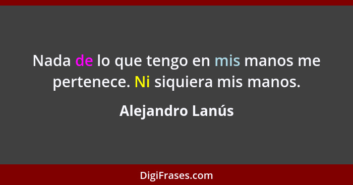 Nada de lo que tengo en mis manos me pertenece. Ni siquiera mis manos.... - Alejandro Lanús