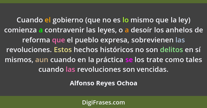 Cuando el gobierno (que no es lo mismo que la ley) comienza a contravenir las leyes, o a desoír los anhelos de reforma que el pu... - Alfonso Reyes Ochoa