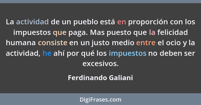 La actividad de un pueblo está en proporción con los impuestos que paga. Mas puesto que la felicidad humana consiste en un justo... - Ferdinando Galiani